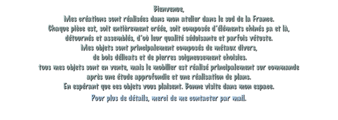 Bienvenue,
Mes créations sont réalisées dans mon atelier dans le sud de la France. 
Chaque pièce est, soit entièrement créée, soit composée d’éléments chinés ça et là,
détournés et assemblés, d’où leur qualité séduisante et parfois vétuste.
Mes objets sont principalement composés de métaux divers,
 de bois délicats et de pierres soigneusement choisies.
tous mes objets sont en vente, mais le mobilier est réalisé principalement sur commande
après une étude approfondie et une réalisation de plans.
En espérant que ces objets vous plaisent. Bonne visite dans mon espace.
Pour plus de détails, merci de me contacter par mail.
