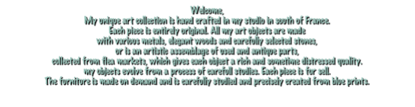 Welcome,
My unique art collection is hand crafted in my studio in south of France. 
Each piece is entirely original. All my art objects are made 
with various metals, elegant woods and carefully selected stones,
or is an artistic assemblage of used and antique parts, 
collected from flea markets, which gives each object a rich and sometime distressed quality.
my objects evolve from a process of carefull studies. Each piece is for sell.
The furniture is made on demand and is carefully studied and precisely created from blue prints.

For more details and pricing, please contact us by mail.

