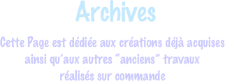  Archives
Cette Page est dédiée aux créations déjà acquises 
ainsi qu’aux autres “anciens” travaux
réalisés sur commande
