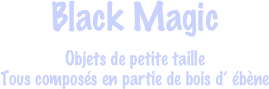 Black Magic
Objets de petite taille
Tous composés en partie de bois d’ ébène