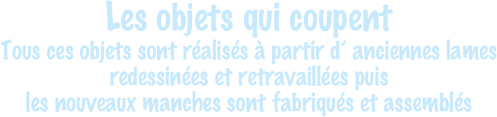 Les objets qui coupent
Tous ces objets sont réalisés à partir d’ anciennes lames
redessinées et retravaillées puis
les nouveaux manches sont fabriqués et assemblés